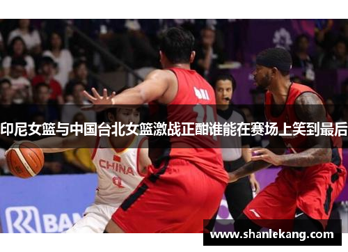 印尼女篮与中国台北女篮激战正酣谁能在赛场上笑到最后