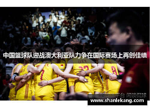 中国篮球队迎战澳大利亚队力争在国际赛场上再创佳绩
