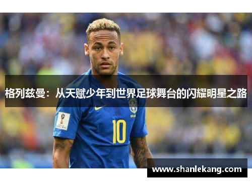 格列兹曼：从天赋少年到世界足球舞台的闪耀明星之路