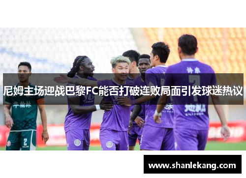 尼姆主场迎战巴黎FC能否打破连败局面引发球迷热议